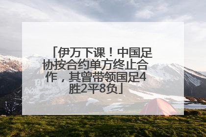 伊万下课！中国足协按合约单方终止合作，其曾带领国足4胜2平8负