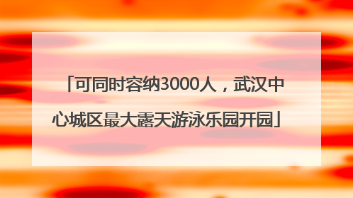 可同时容纳3000人，武汉中心城区最大露天游泳乐园开园