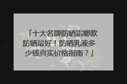 十大名牌防晒霜哪款防晒最好！防晒乳液多少钱真实价格指南？