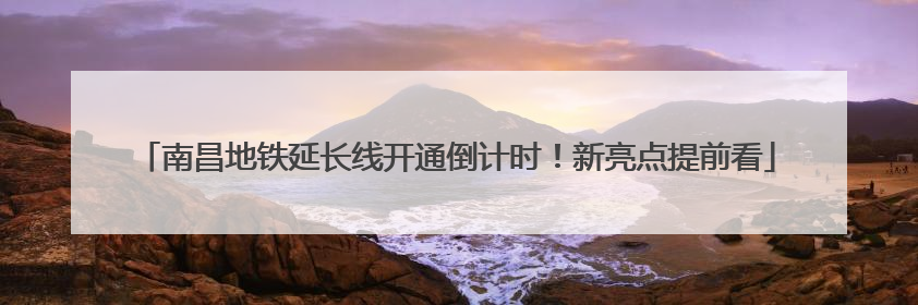 南昌地铁延长线开通倒计时！新亮点提前看