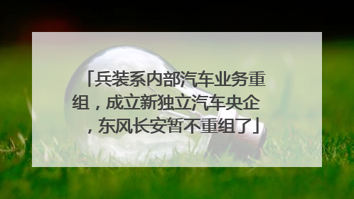 兵装系内部汽车业务重组，成立新独立汽车央企，东风长安暂不重组了