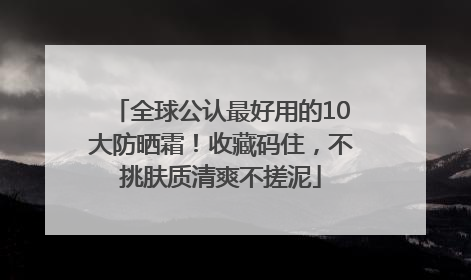 全球公认最好用的10大防晒霜！收藏码住，不挑肤质清爽不搓泥