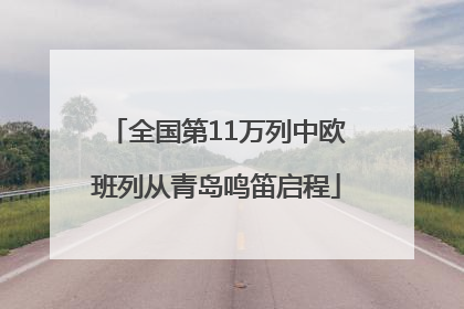 全国第11万列中欧班列从青岛鸣笛启程