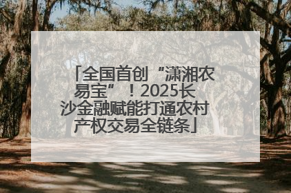 全国首创“潇湘农易宝”！2025长沙金融赋能打通农村产权交易全链条
