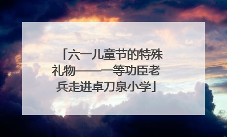 六一儿童节的特殊礼物——一等功臣老兵走进卓刀泉小学