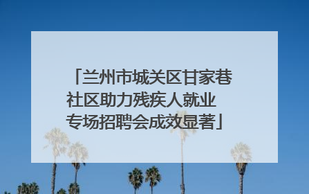 兰州市城关区甘家巷社区助力残疾人就业 专场招聘会成效显著