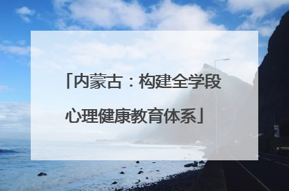 内蒙古：构建全学段心理健康教育体系