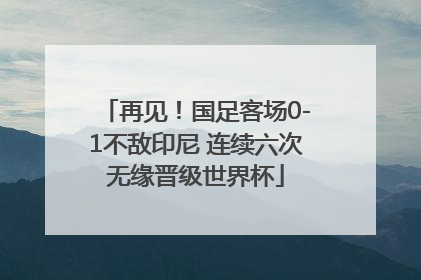 再见！国足客场0-1不敌印尼 连续六次无缘晋级世界杯