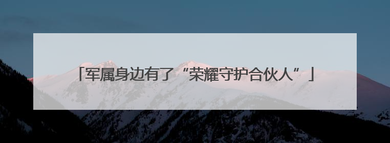 军属身边有了“荣耀守护合伙人”