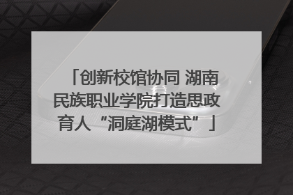 创新校馆协同 湖南民族职业学院打造思政育人“洞庭湖模式”