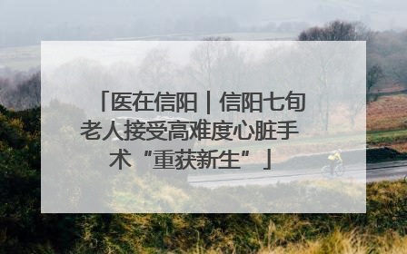 医在信阳｜信阳七旬老人接受高难度心脏手术“重获新生”