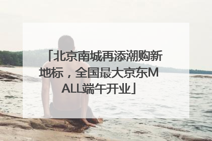 北京南城再添潮购新地标，全国最大京东MALL端午开业
