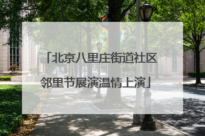 北京八里庄街道社区邻里节展演温情上演