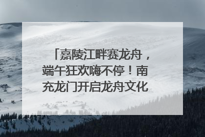 嘉陵江畔赛龙舟，端午狂欢嗨不停！南充龙门开启龙舟文化盛宴｜镜观四川