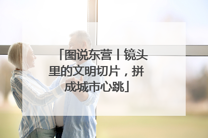 图说东营丨镜头里的文明切片，拼成城市心跳