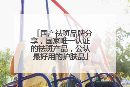 国产祛斑品牌分享，国家唯一认证的祛斑产品，公认最好用的护肤品