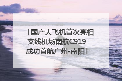 国产大飞机首次亮相支线机场南航C919成功首航广州-南阳