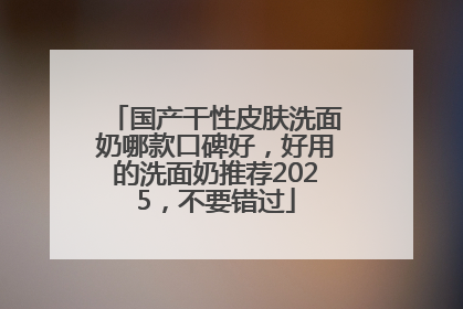 国产干性皮肤洗面奶哪款口碑好，好用的洗面奶推荐2025，不要错过