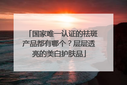 国家唯一认证的祛斑产品都有哪个？层层透亮的美白护肤品