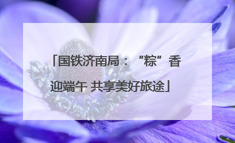 国铁济南局：“粽”香迎端午 共享美好旅途