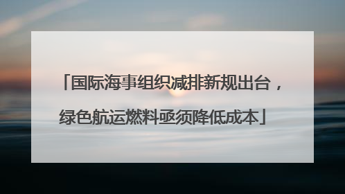 国际海事组织减排新规出台，绿色航运燃料亟须降低成本