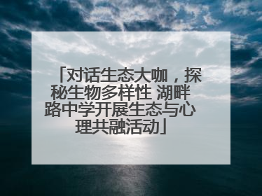 对话生态大咖，探秘生物多样性 湖畔路中学开展生态与心理共融活动