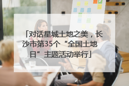 对话星城土地之美，长沙市第35个“全国土地日”主题活动举行