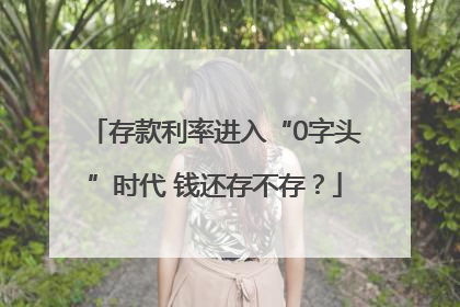 存款利率进入“0字头”时代 钱还存不存？