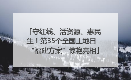 守红线、活资源、惠民生！第35个全国土地日“福建方案”惊艳亮相