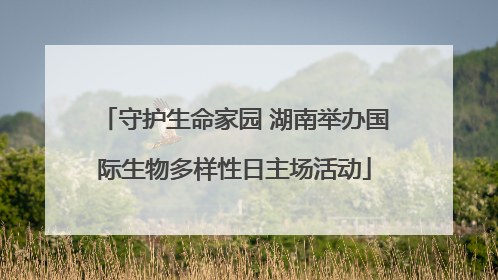 守护生命家园 湖南举办国际生物多样性日主场活动