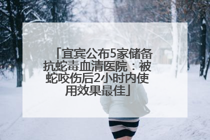 宜宾公布5家储备抗蛇毒血清医院：被蛇咬伤后2小时内使用效果最佳