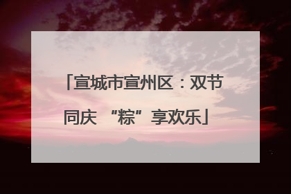 宣城市宣州区：双节同庆 “粽”享欢乐