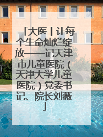 大医丨让每个生命灿烂绽放——记天津市儿童医院（天津大学儿童医院）党委书记、院长刘薇