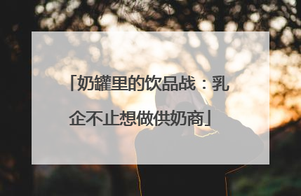 奶罐里的饮品战：乳企不止想做供奶商