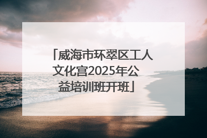 威海市环翠区工人文化宫2025年公益培训班开班