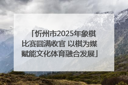 忻州市2025年象棋比赛圆满收官 以棋为媒赋能文化体育融合发展
