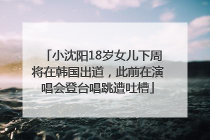 小沈阳18岁女儿下周将在韩国出道，此前在演唱会登台唱跳遭吐槽