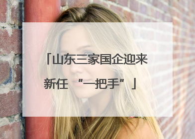 山东三家国企迎来新任 “一把手”