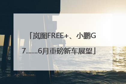 岚图FREE+、小鹏G7……6月重磅新车展望