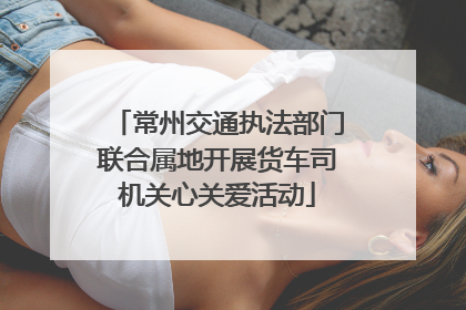 常州交通执法部门联合属地开展货车司机关心关爱活动