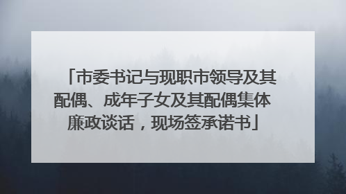 市委书记与现职市领导及其配偶、成年子女及其配偶集体廉政谈话，现场签承诺书
