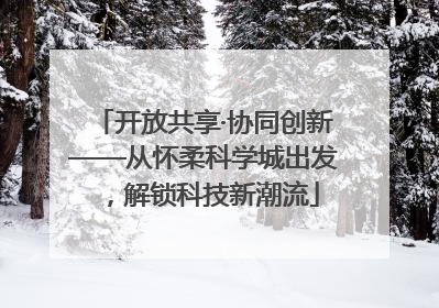 开放共享·协同创新——从怀柔科学城出发，解锁科技新潮流