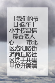 我们的节日·端午│小手传温情 粽香老人心——市北区洛阳路街道商丘路社区携手共建单位开展端午主题活动