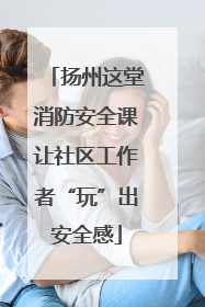 扬州这堂消防安全课让社区工作者“玩”出安全感