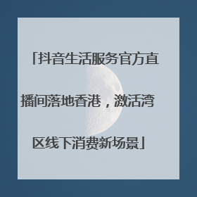 抖音生活服务官方直播间落地香港，激活湾区线下消费新场景