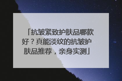 抗皱紧致护肤品哪款好？真能淡纹的抗皱护肤品推荐，亲身实测