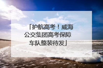 护航高考！威海公交集团高考保障车队整装待发