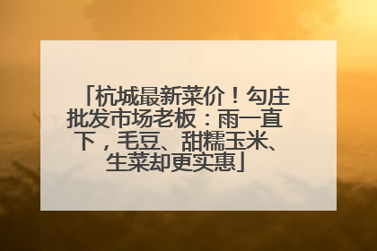 杭城最新菜价！勾庄批发市场老板：雨一直下，毛豆、甜糯玉米、生菜却更实惠