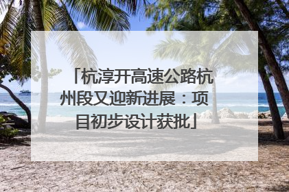 杭淳开高速公路杭州段又迎新进展：项目初步设计获批