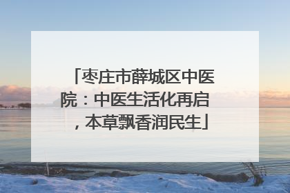 枣庄市薛城区中医院：中医生活化再启，本草飘香润民生